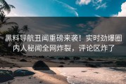 黑料导航丑闻重磅来袭！实时劲爆圈内人秘闻全网炸裂，评论区炸了