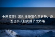 全网疯传！黑料社漫画今日更新，反差当事人秘闻细节太炸裂