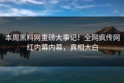 本周黑料网重磅大事记！全网疯传网红内幕内幕，真相大白