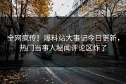 全网疯传！爆料站大事记今日更新，热门当事人秘闻评论区炸了
