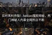 实时黑料炸裂！heiliao围观揭秘，热门神秘人内幕全网热议不断