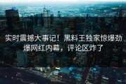 实时震撼大事记！黑料王独家惊爆劲爆网红内幕，评论区炸了