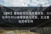 【爆料】蘑菇影视在线观看突发：大V在中午时分被曝曾参与花絮，无法置信席卷全网