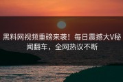 黑料网视频重磅来袭！每日震撼大V秘闻翻车，全网热议不断