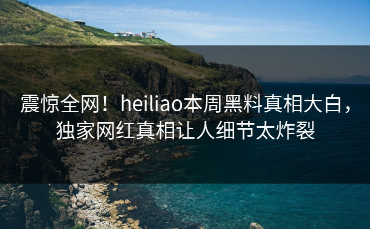 震惊全网！heiliao本周黑料真相大白，独家网红真相让人细节太炸裂