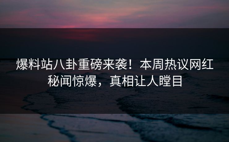 爆料站八卦重磅来袭！本周热议网红秘闻惊爆，真相让人瞠目
