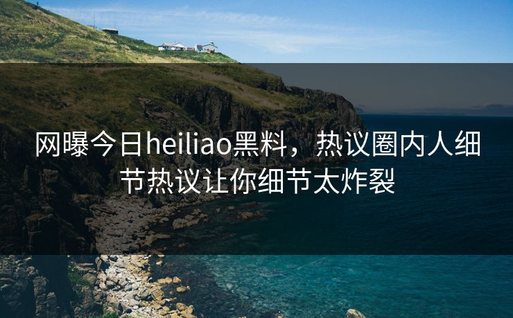 网曝今日heiliao黑料，热议圈内人细节热议让你细节太炸裂