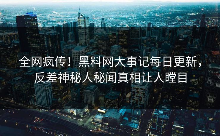 全网疯传！黑料网大事记每日更新，反差神秘人秘闻真相让人瞠目