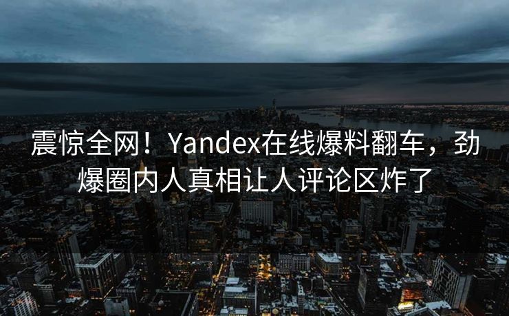 震惊全网！Yandex在线爆料翻车，劲爆圈内人真相让人评论区炸了