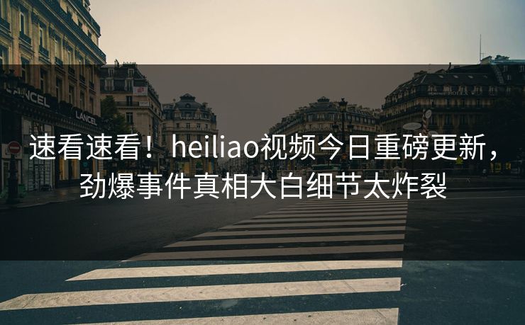 速看速看！heiliao视频今日重磅更新，劲爆事件真相大白细节太炸裂