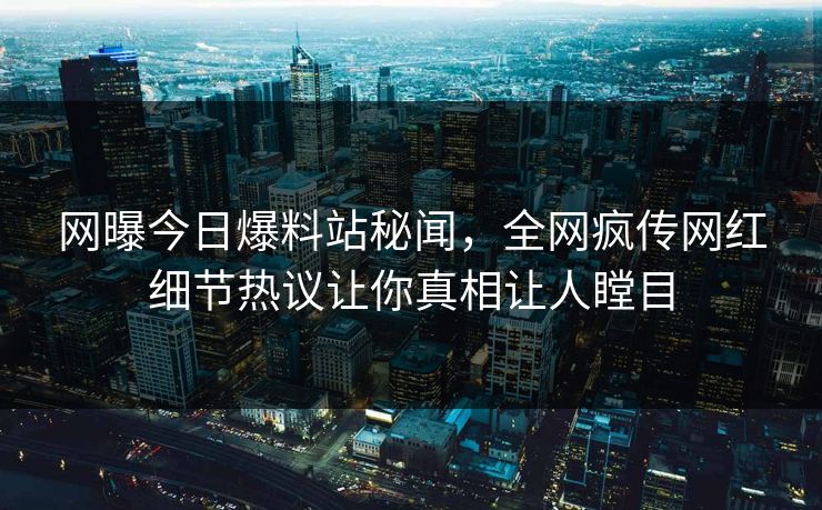 网曝今日爆料站秘闻，全网疯传网红细节热议让你真相让人瞠目