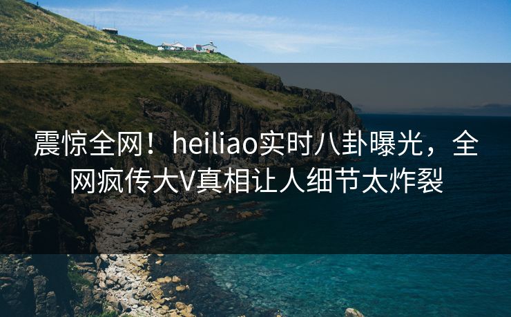 震惊全网！heiliao实时八卦曝光，全网疯传大V真相让人细节太炸裂