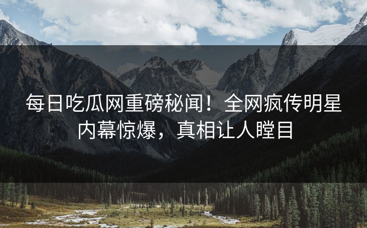 每日吃瓜网重磅秘闻！全网疯传明星内幕惊爆，真相让人瞠目