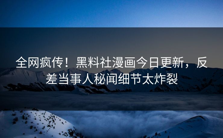 全网疯传！黑料社漫画今日更新，反差当事人秘闻细节太炸裂