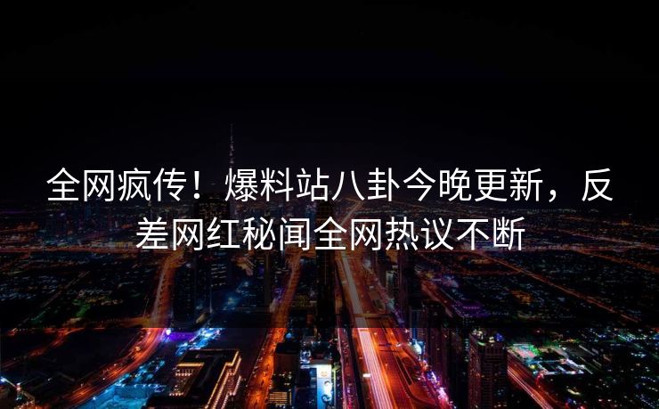 全网疯传！爆料站八卦今晚更新，反差网红秘闻全网热议不断