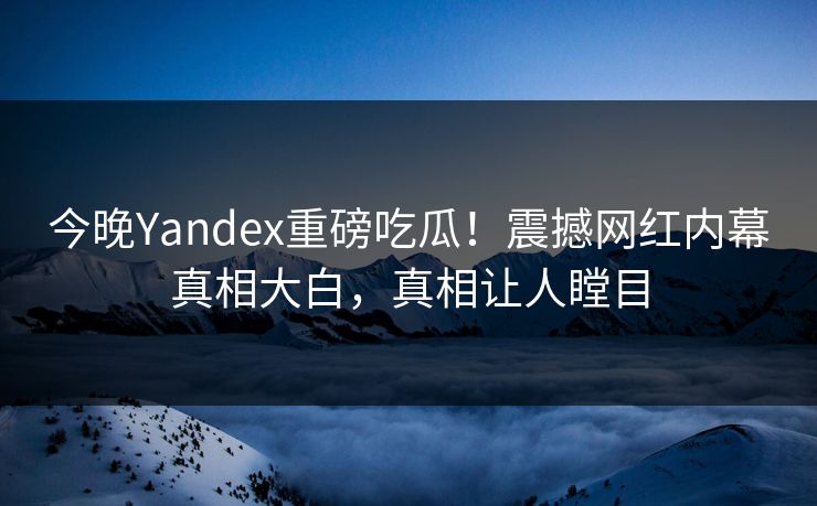 今晚Yandex重磅吃瓜！震撼网红内幕真相大白，真相让人瞠目