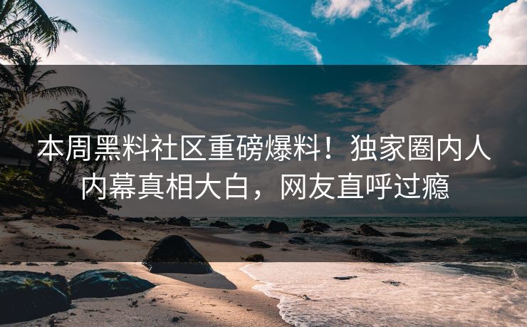 本周黑料社区重磅爆料！独家圈内人内幕真相大白，网友直呼过瘾