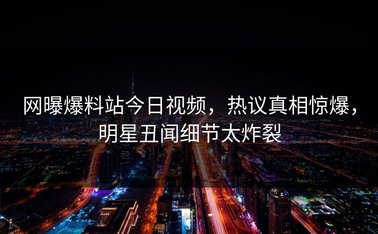 网曝爆料站今日视频，热议真相惊爆，明星丑闻细节太炸裂