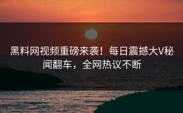 黑料网视频重磅来袭！每日震撼大V秘闻翻车，全网热议不断
