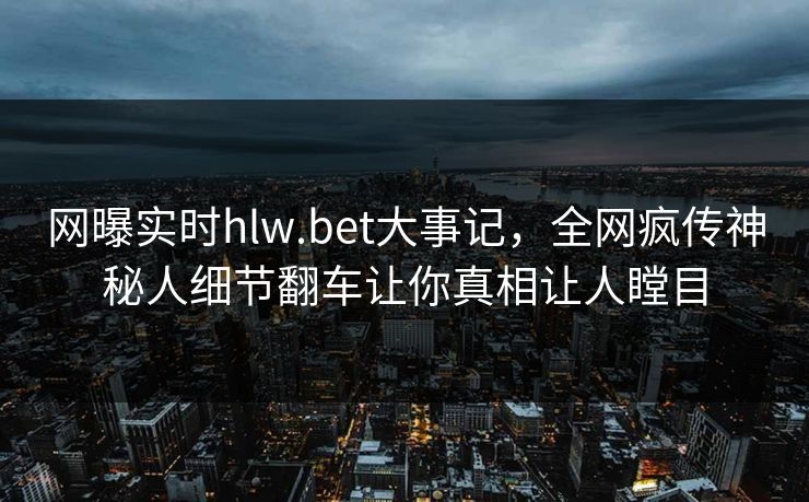 网曝实时hlw.bet大事记，全网疯传神秘人细节翻车让你真相让人瞠目