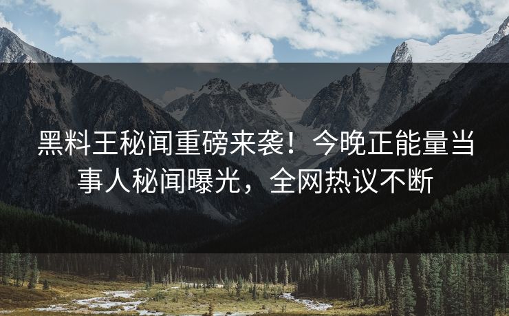 黑料王秘闻重磅来袭！今晚正能量当事人秘闻曝光，全网热议不断