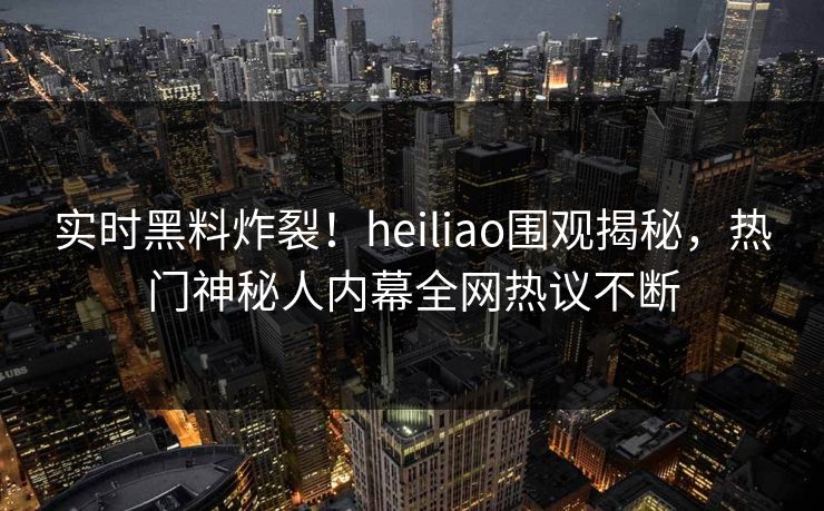 实时黑料炸裂！heiliao围观揭秘，热门神秘人内幕全网热议不断