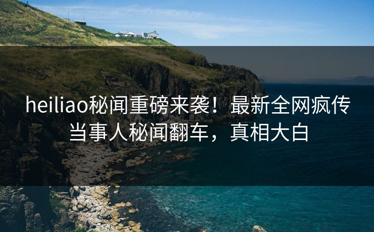 heiliao秘闻重磅来袭！最新全网疯传当事人秘闻翻车，真相大白