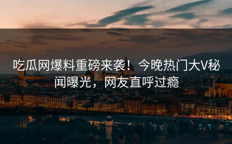 吃瓜网爆料重磅来袭！今晚热门大V秘闻曝光，网友直呼过瘾