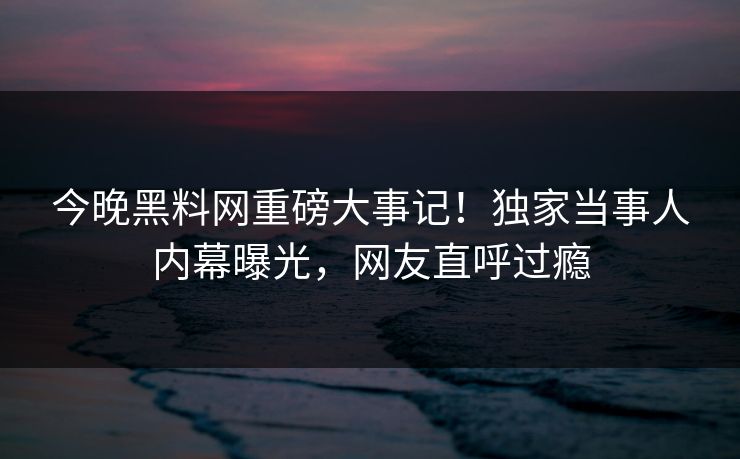 今晚黑料网重磅大事记！独家当事人内幕曝光，网友直呼过瘾