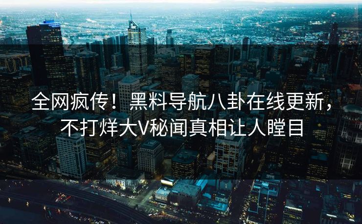 全网疯传！黑料导航八卦在线更新，不打烊大V秘闻真相让人瞠目