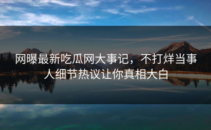 网曝最新吃瓜网大事记，不打烊当事人细节热议让你真相大白