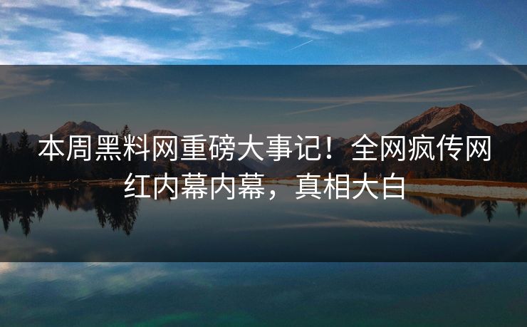本周黑料网重磅大事记！全网疯传网红内幕内幕，真相大白
