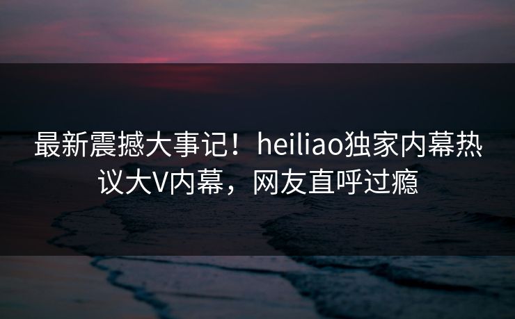 最新震撼大事记！heiliao独家内幕热议大V内幕，网友直呼过瘾