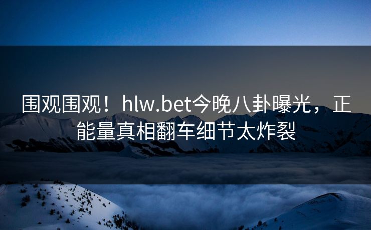 围观围观！hlw.bet今晚八卦曝光，正能量真相翻车细节太炸裂