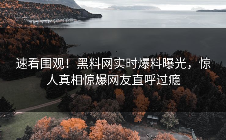 速看围观！黑料网实时爆料曝光，惊人真相惊爆网友直呼过瘾