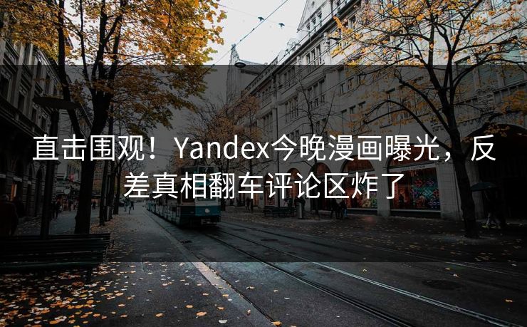 直击围观！Yandex今晚漫画曝光，反差真相翻车评论区炸了