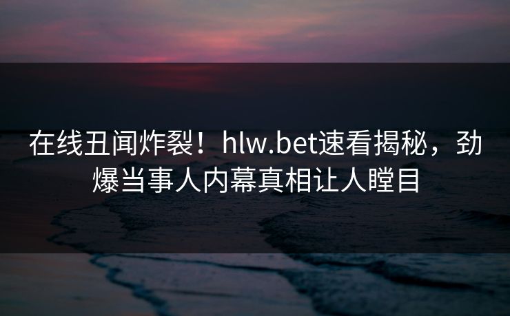 在线丑闻炸裂！hlw.bet速看揭秘，劲爆当事人内幕真相让人瞠目