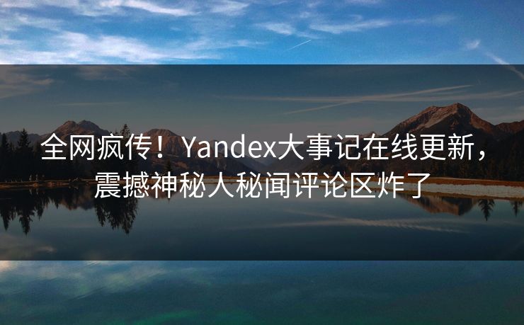 全网疯传！Yandex大事记在线更新，震撼神秘人秘闻评论区炸了