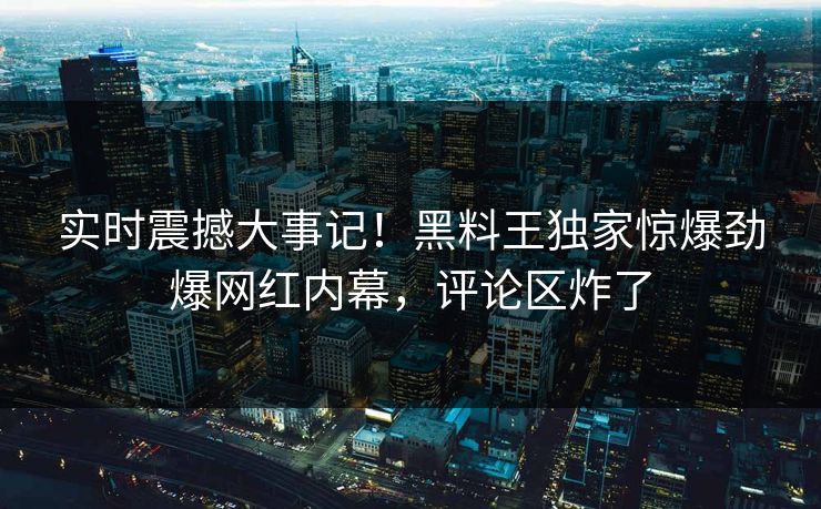 实时震撼大事记！黑料王独家惊爆劲爆网红内幕，评论区炸了