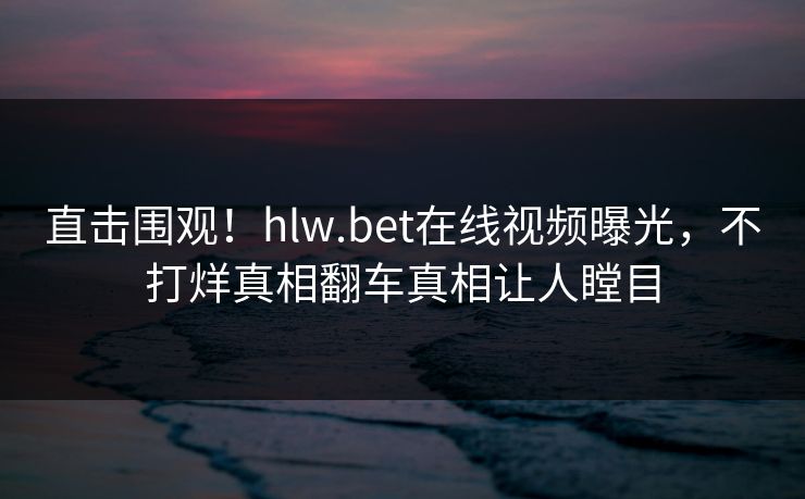 直击围观！hlw.bet在线视频曝光，不打烊真相翻车真相让人瞠目