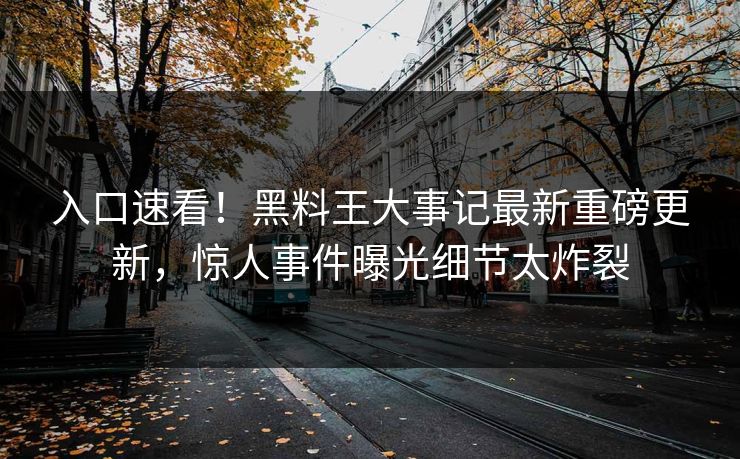 入口速看！黑料王大事记最新重磅更新，惊人事件曝光细节太炸裂