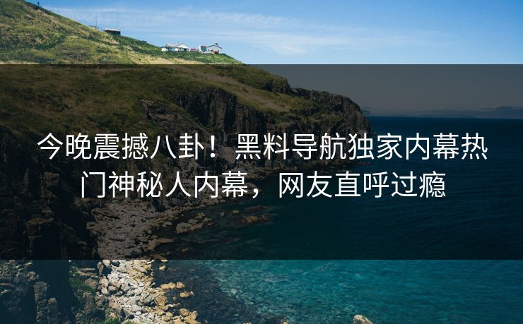 今晚震撼八卦！黑料导航独家内幕热门神秘人内幕，网友直呼过瘾