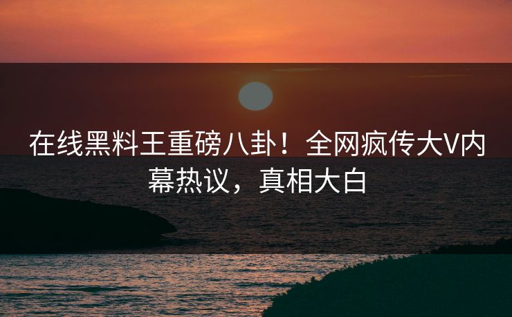 在线黑料王重磅八卦！全网疯传大V内幕热议，真相大白