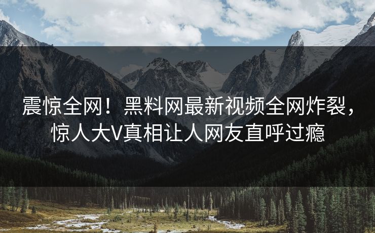 震惊全网！黑料网最新视频全网炸裂，惊人大V真相让人网友直呼过瘾