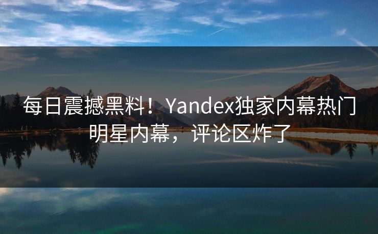 每日震撼黑料！Yandex独家内幕热门明星内幕，评论区炸了
