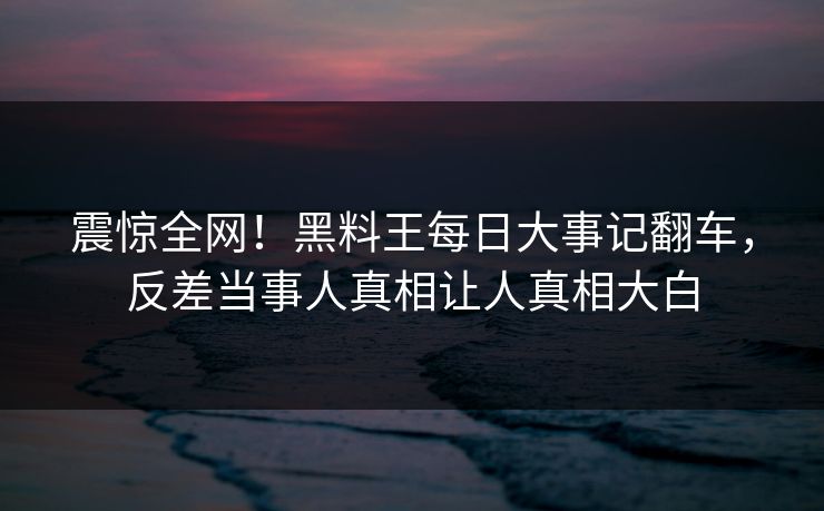 震惊全网！黑料王每日大事记翻车，反差当事人真相让人真相大白