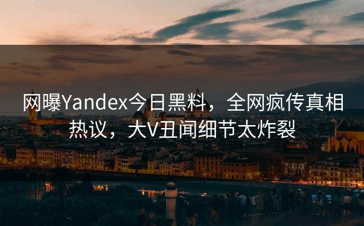 网曝Yandex今日黑料，全网疯传真相热议，大V丑闻细节太炸裂