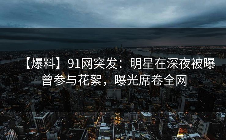 【爆料】91网突发：明星在深夜被曝曾参与花絮，曝光席卷全网