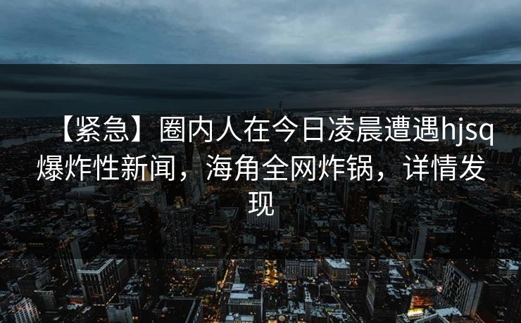 【紧急】圈内人在今日凌晨遭遇hjsq爆炸性新闻，海角全网炸锅，详情发现