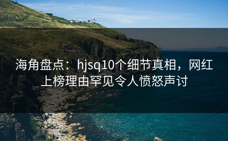 海角盘点：hjsq10个细节真相，网红上榜理由罕见令人愤怒声讨
